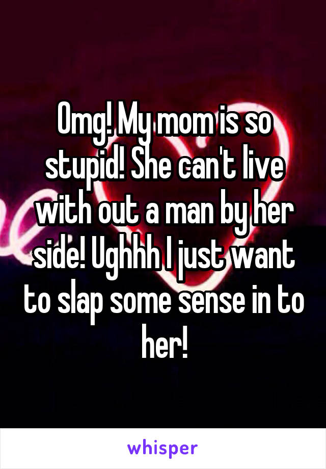 Omg! My mom is so stupid! She can't live with out a man by her side! Ughhh I just want to slap some sense in to her!