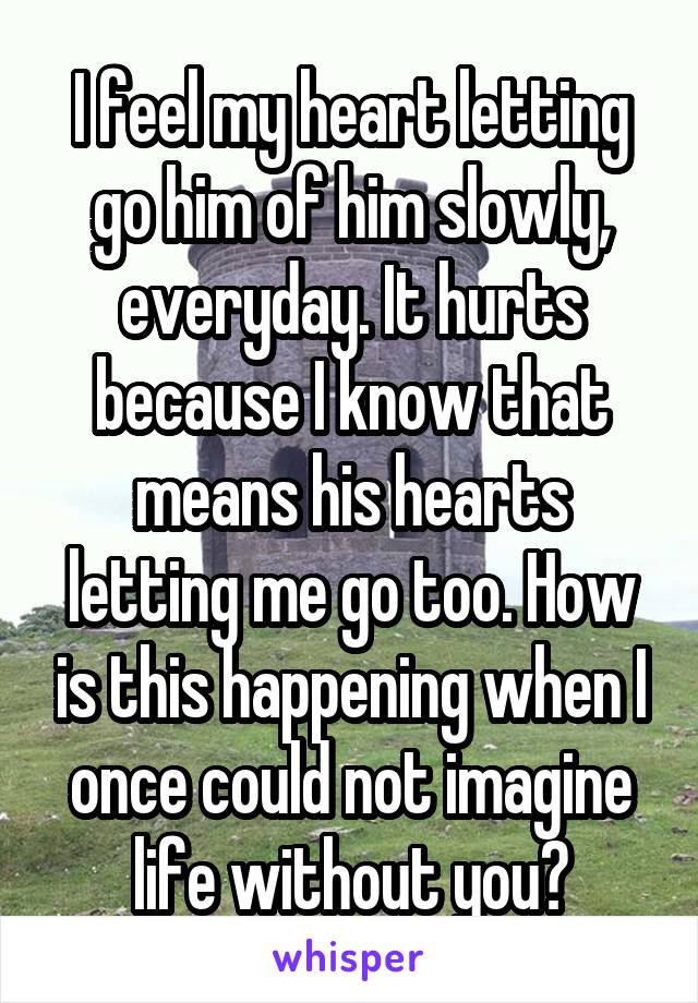 I feel my heart letting go him of him slowly, everyday. It hurts because I know that means his hearts letting me go too. How is this happening when I once could not imagine life without you?