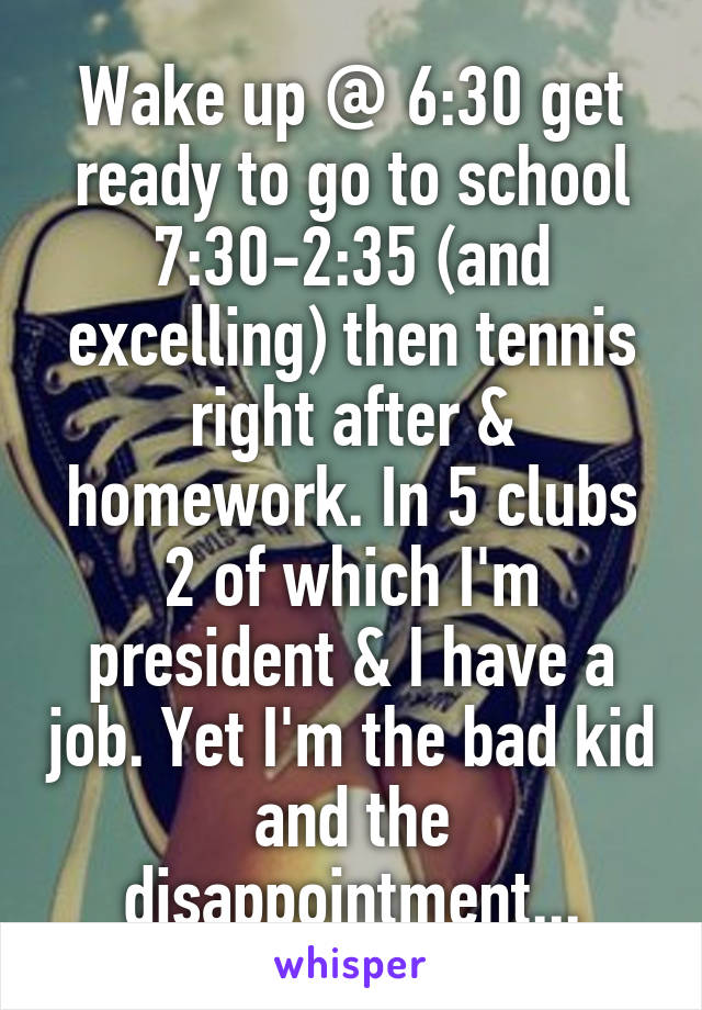 Wake up @ 6:30 get ready to go to school 7:30-2:35 (and excelling) then tennis right after & homework. In 5 clubs 2 of which I'm president & I have a job. Yet I'm the bad kid and the disappointment...