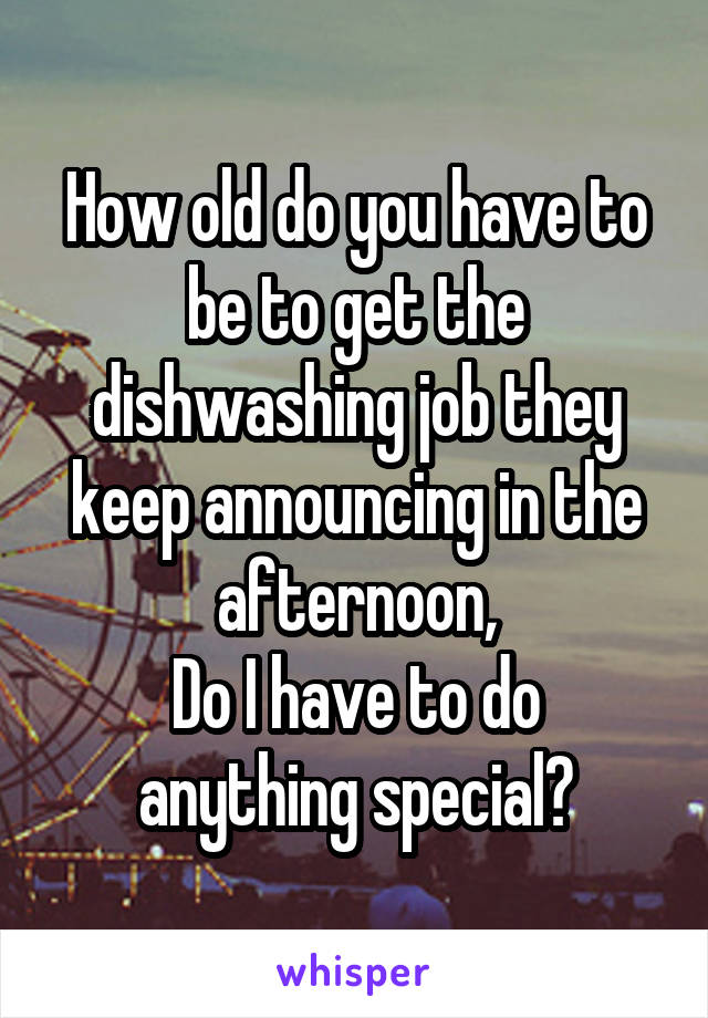 How old do you have to be to get the dishwashing job they keep announcing in the afternoon,
Do I have to do anything special?