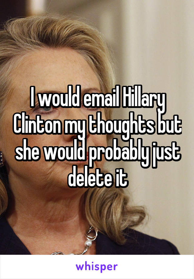 I would email Hillary Clinton my thoughts but she would probably just delete it