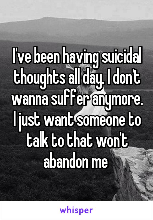 I've been having suicidal thoughts all day. I don't wanna suffer anymore. I just want someone to talk to that won't abandon me 