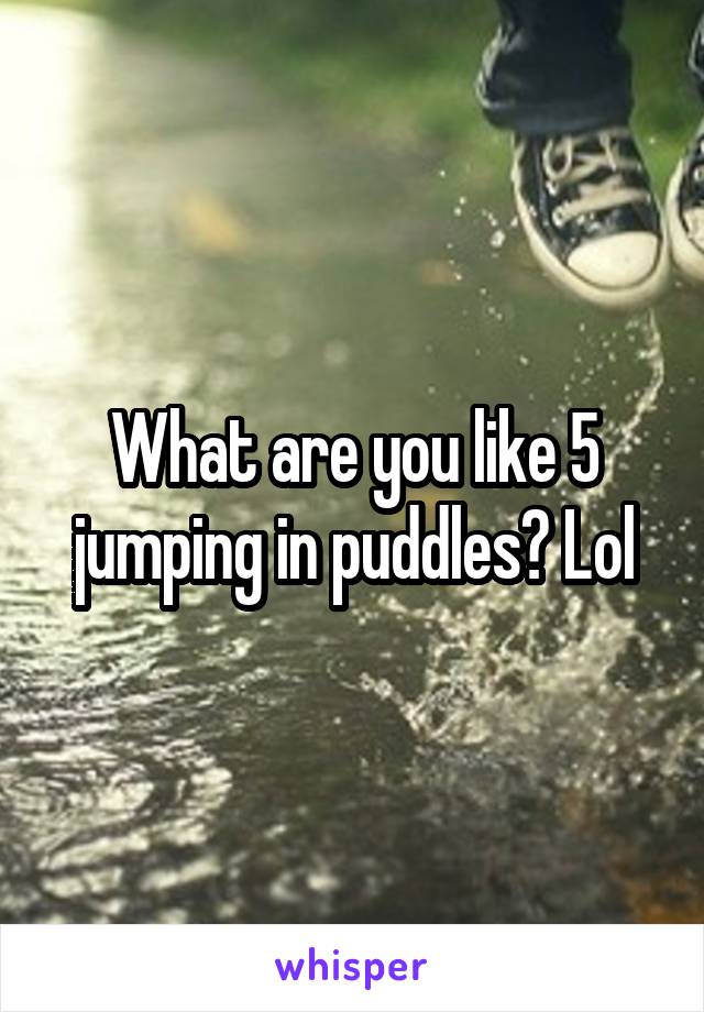 What are you like 5 jumping in puddles? Lol