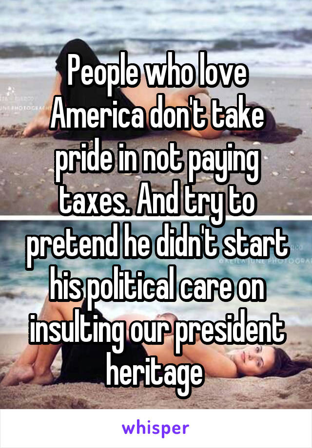 People who love America don't take pride in not paying taxes. And try to pretend he didn't start his political care on insulting our president heritage 