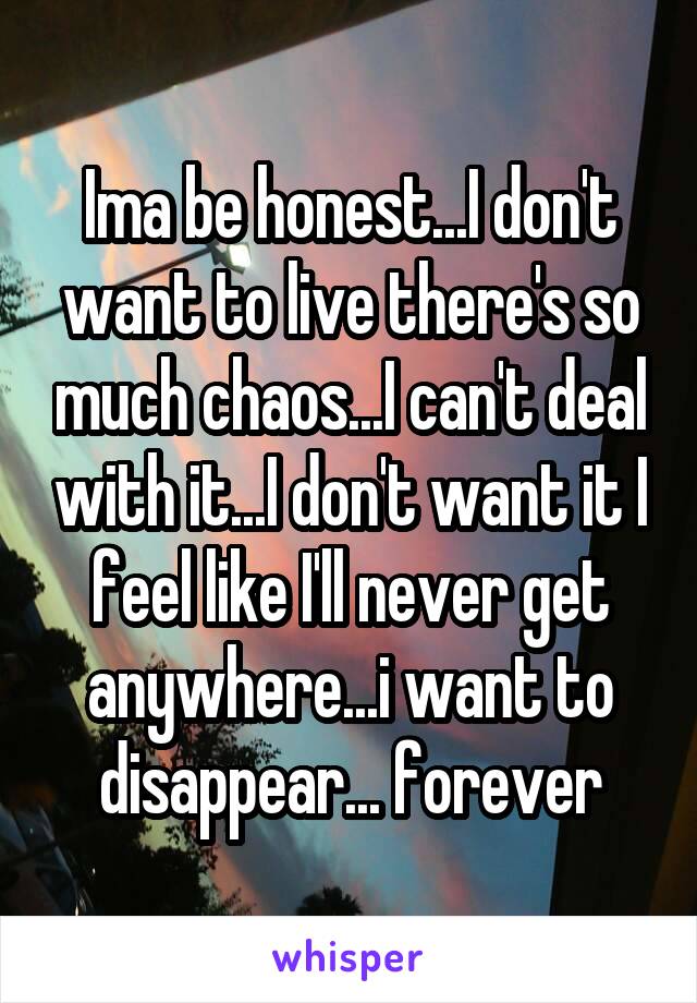 Ima be honest...I don't want to live there's so much chaos...I can't deal with it...I don't want it I feel like I'll never get anywhere...i want to disappear... forever