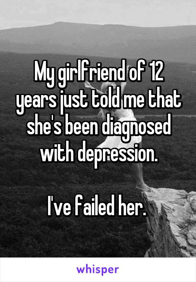 My girlfriend of 12 years just told me that she's been diagnosed with depression.

I've failed her. 