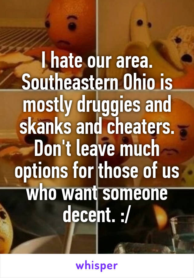 I hate our area. Southeastern Ohio is mostly druggies and skanks and cheaters. Don't leave much options for those of us who want someone decent. :/