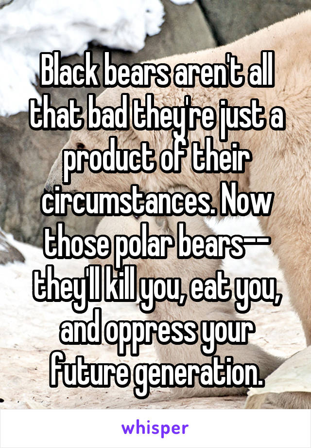 Black bears aren't all that bad they're just a product of their circumstances. Now those polar bears-- they'll kill you, eat you, and oppress your future generation.