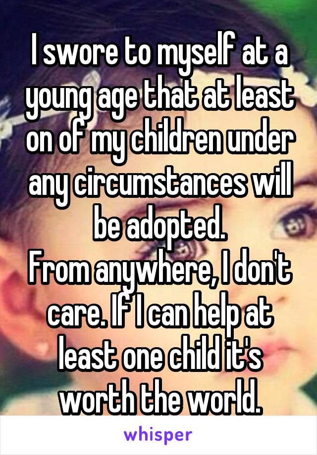 I swore to myself at a young age that at least on of my children under any circumstances will be adopted.
From anywhere, I don't care. If I can help at least one child it's worth the world.