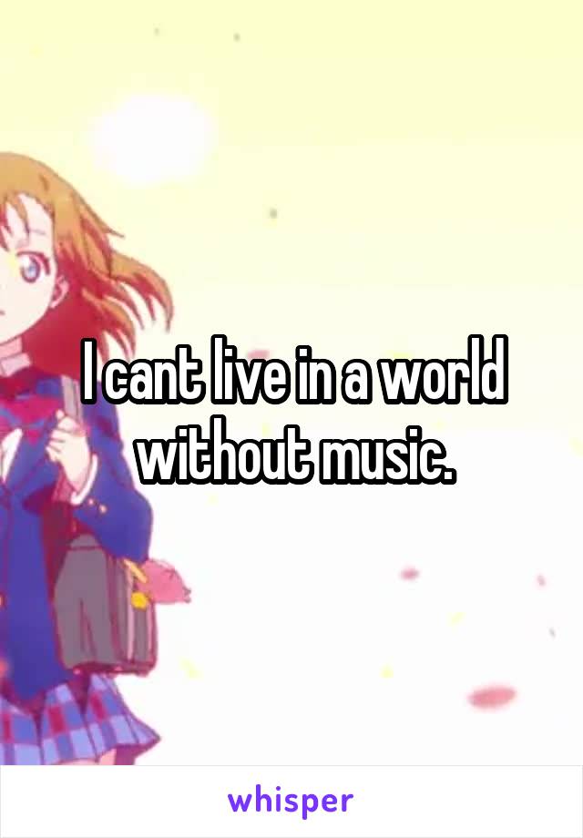 I cant live in a world without music.