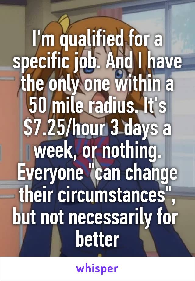 I'm qualified for a specific job. And I have the only one within a 50 mile radius. It's $7.25/hour 3 days a week, or nothing. Everyone "can change their circumstances", but not necessarily for  better