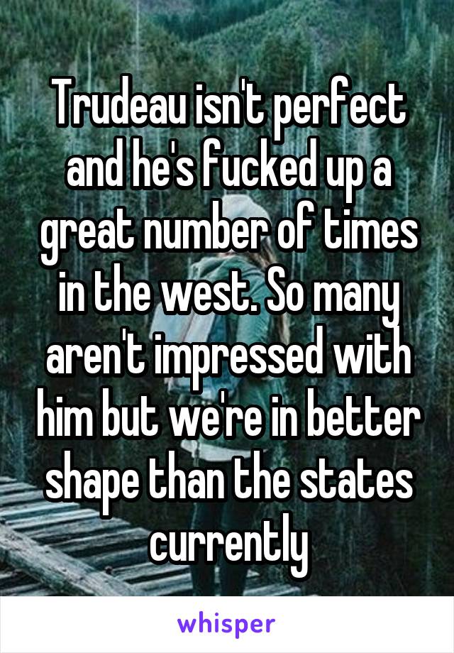 Trudeau isn't perfect and he's fucked up a great number of times in the west. So many aren't impressed with him but we're in better shape than the states currently