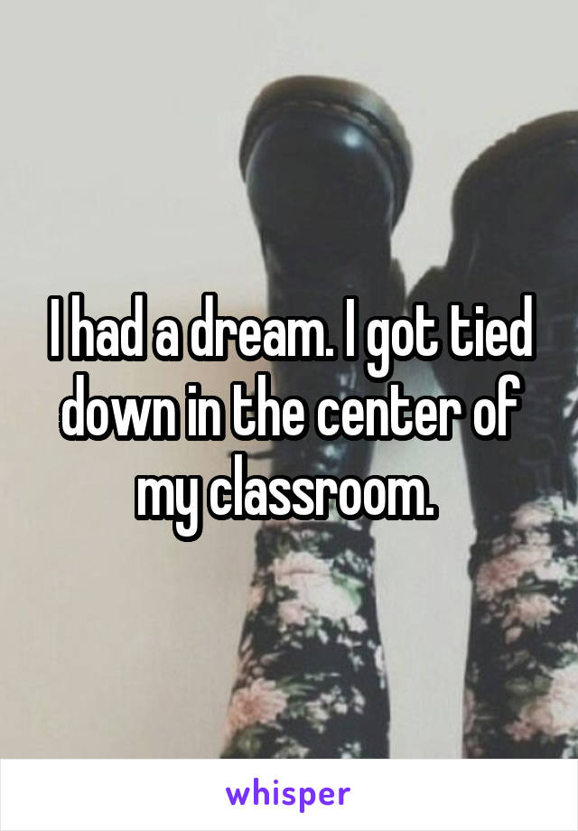 I had a dream. I got tied down in the center of my classroom. 