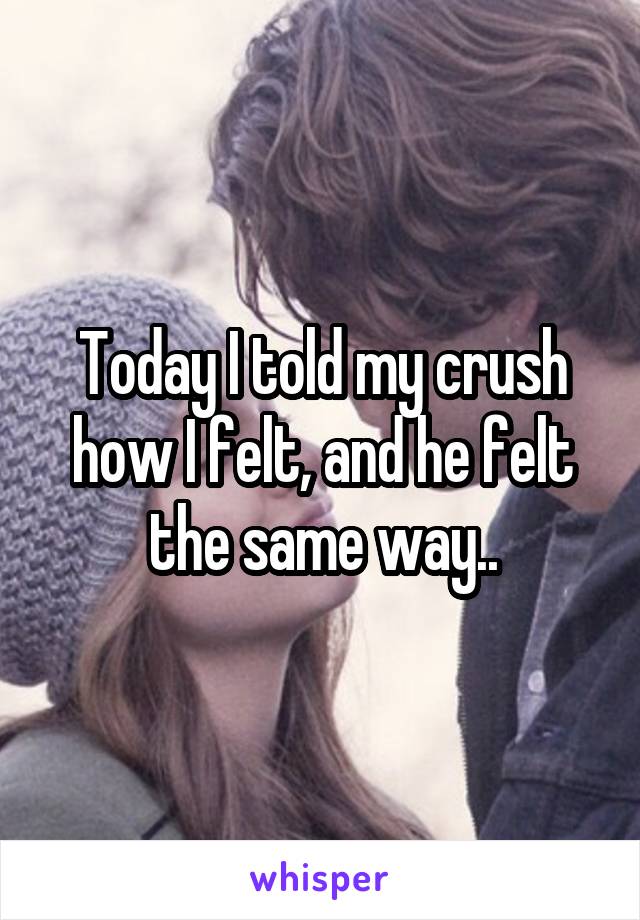 Today I told my crush how I felt, and he felt the same way..