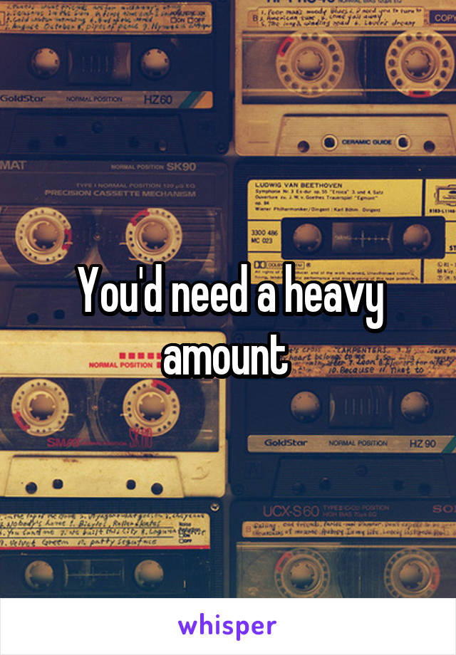 You'd need a heavy amount 