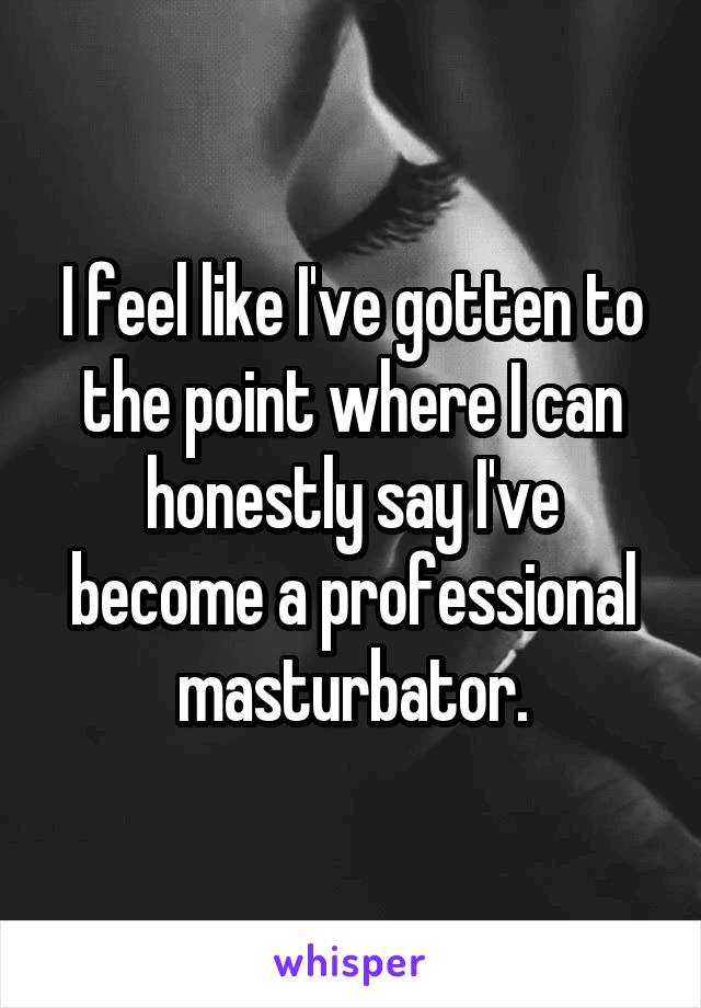 I feel like I've gotten to the point where I can honestly say I've become a professional masturbator.