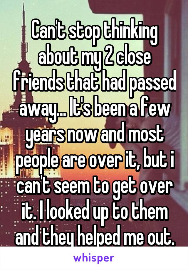 Can't stop thinking about my 2 close friends that had passed away... It's been a few years now and most people are over it, but i can't seem to get over it. I looked up to them and they helped me out.