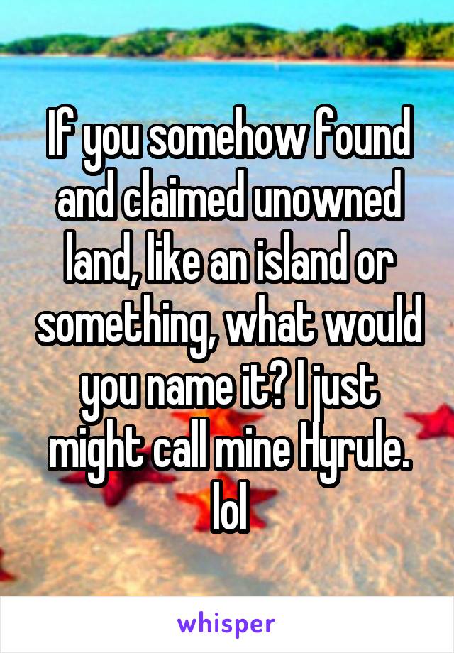 If you somehow found and claimed unowned land, like an island or something, what would you name it? I just might call mine Hyrule. lol