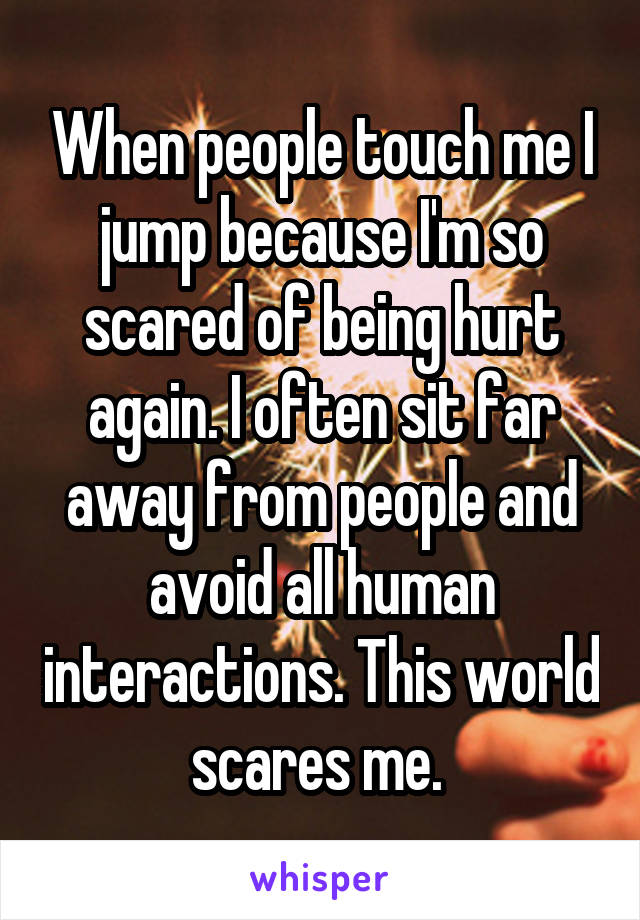 When people touch me I jump because I'm so scared of being hurt again. I often sit far away from people and avoid all human interactions. This world scares me. 