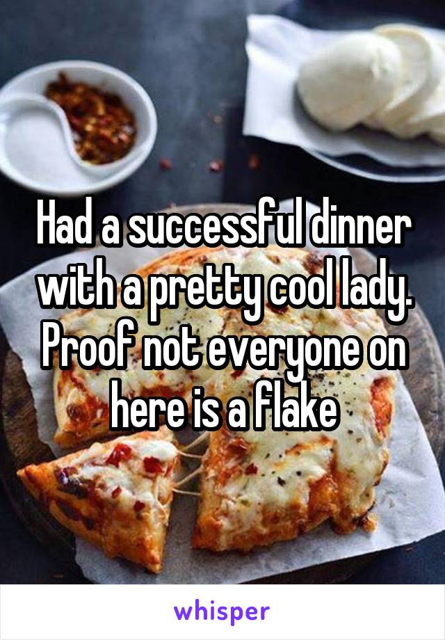 Had a successful dinner with a pretty cool lady. Proof not everyone on here is a flake