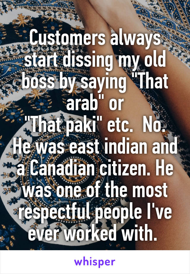 Customers always start dissing my old boss by saying "That arab" or
"That paki" etc.  No. He was east indian and a Canadian citizen. He was one of the most respectful people I've ever worked with. 