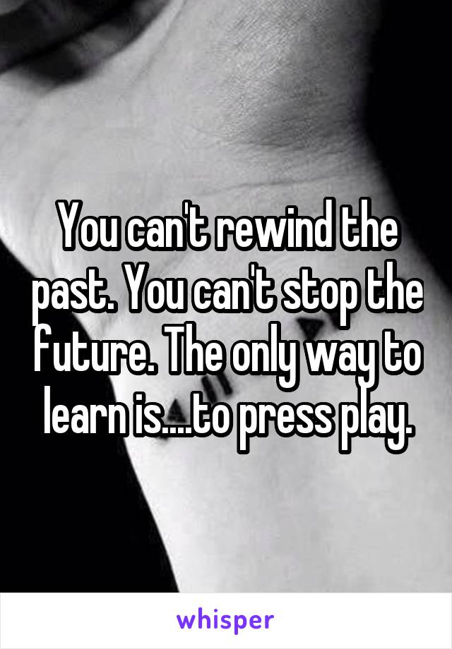 You can't rewind the past. You can't stop the future. The only way to learn is....to press play.