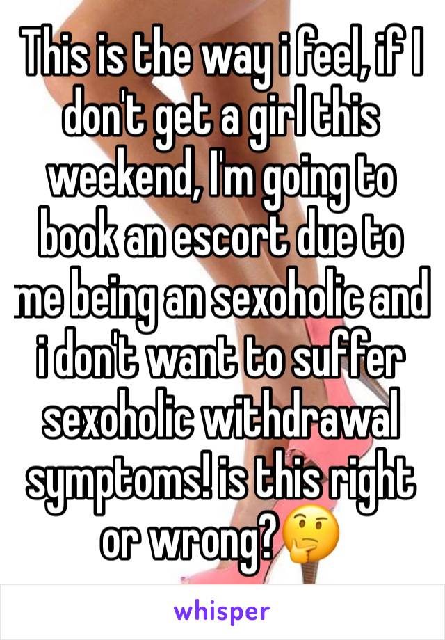 This is the way i feel, if I don't get a girl this weekend, I'm going to book an escort due to me being an sexoholic and i don't want to suffer sexoholic withdrawal symptoms! is this right or wrong?🤔