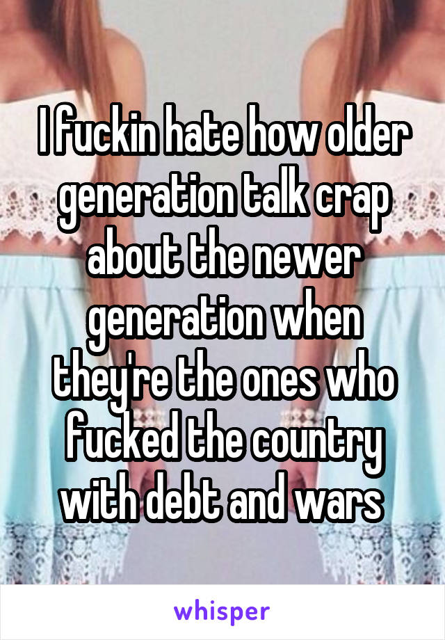 I fuckin hate how older generation talk crap about the newer generation when they're the ones who fucked the country with debt and wars 