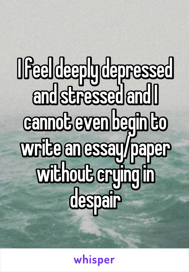 I feel deeply depressed and stressed and I cannot even begin to write an essay/paper without crying in despair