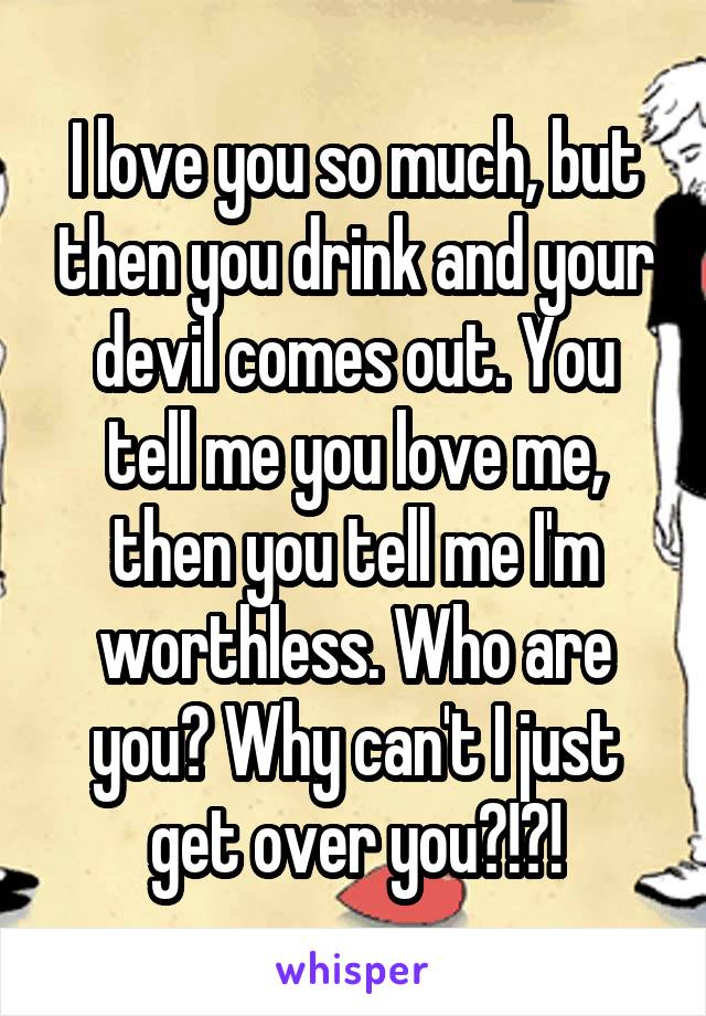 I love you so much, but then you drink and your devil comes out. You tell me you love me, then you tell me I'm worthless. Who are you? Why can't I just get over you?!?!