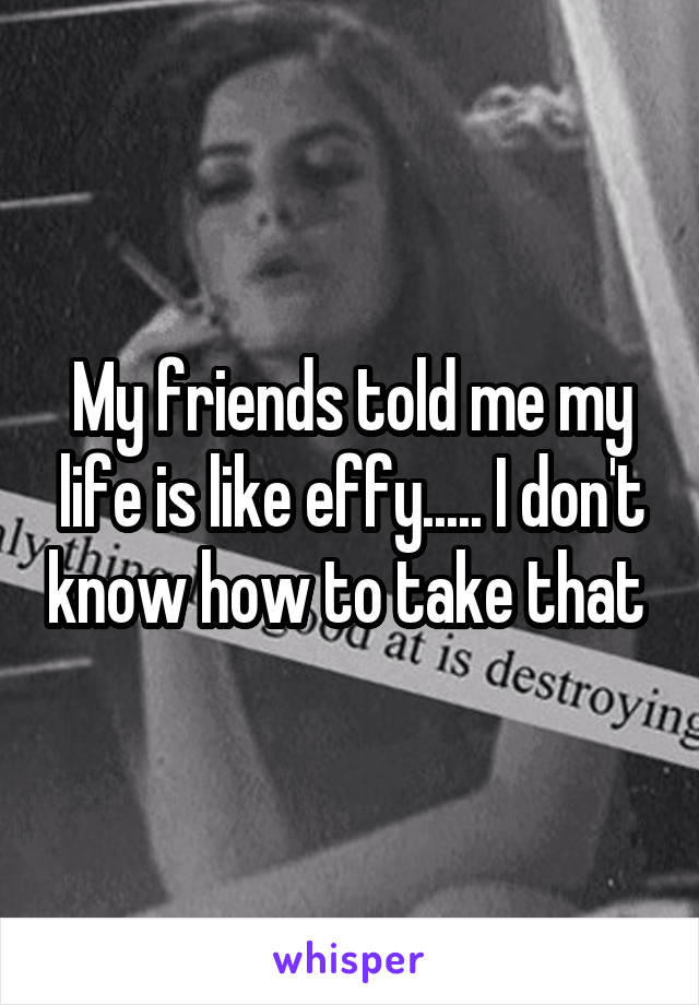 My friends told me my life is like effy..... I don't know how to take that 