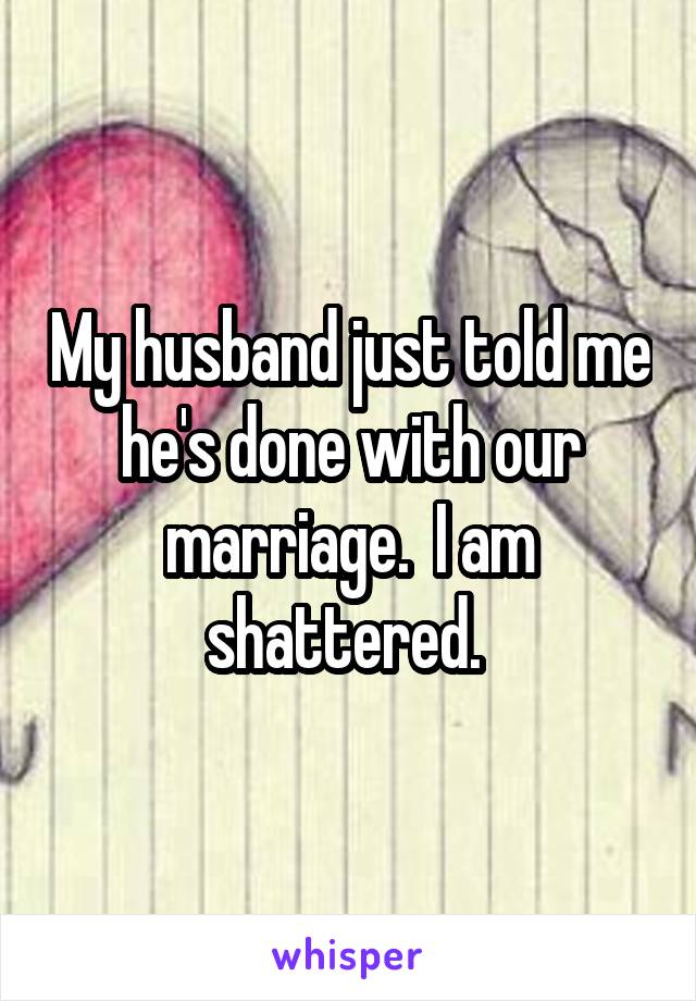 My husband just told me he's done with our marriage.  I am shattered. 