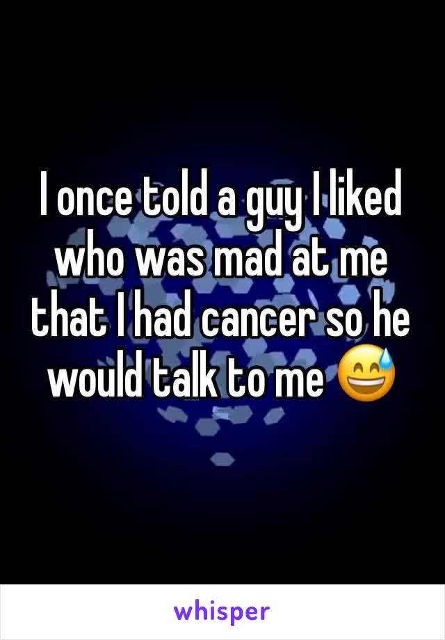 I once told a guy I liked who was mad at me that I had cancer so he would talk to me 😅