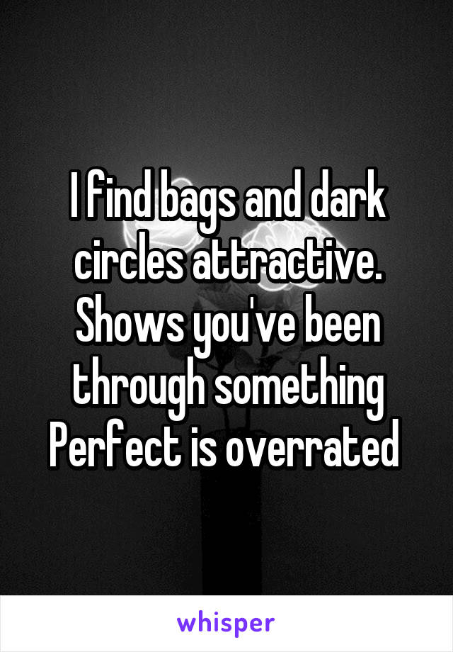 I find bags and dark circles attractive. Shows you've been through something Perfect is overrated 