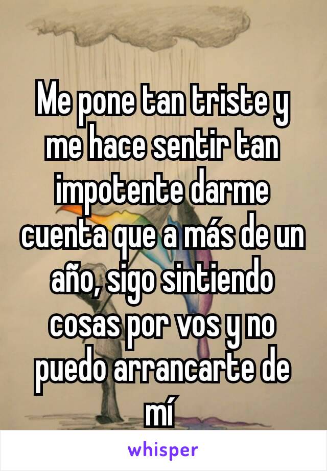 Me pone tan triste y me hace sentir tan impotente darme cuenta que a más de un año, sigo sintiendo cosas por vos y no puedo arrancarte de mí 