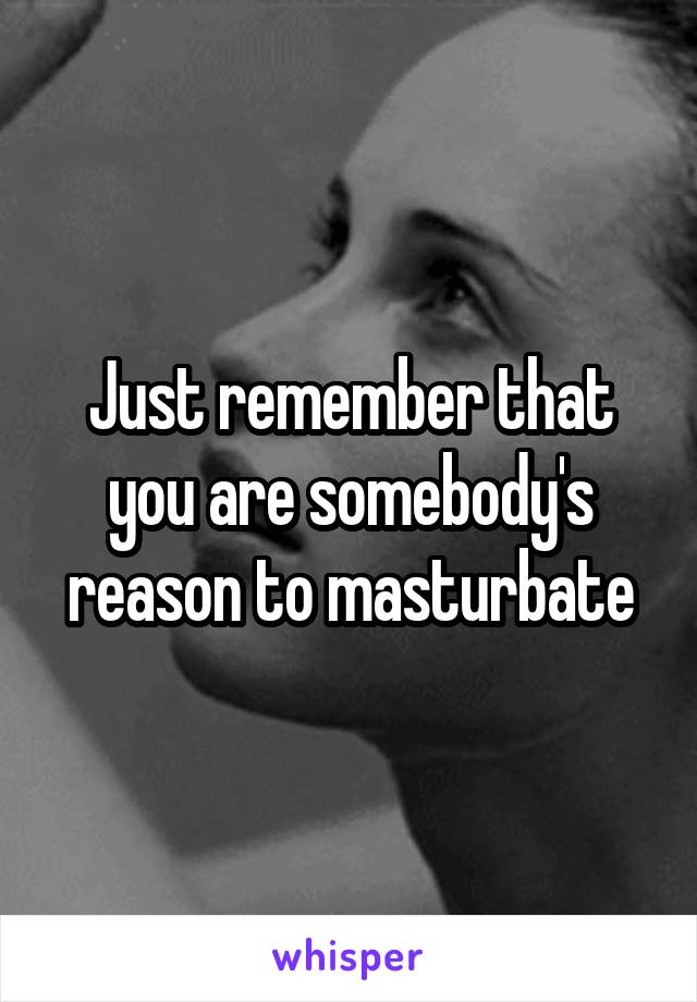 Just remember that you are somebody's reason to masturbate