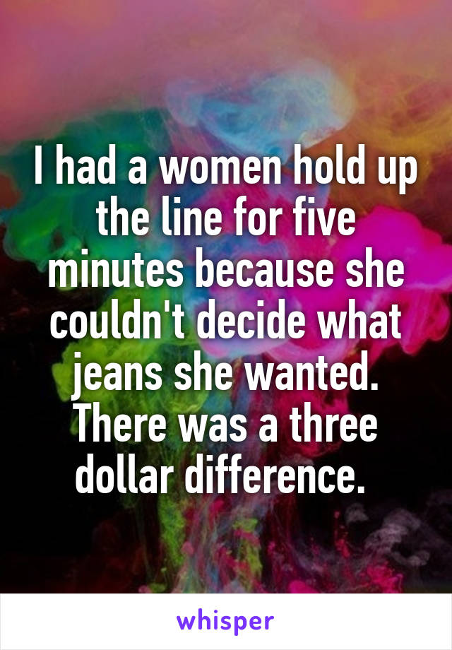 I had a women hold up the line for five minutes because she couldn't decide what jeans she wanted. There was a three dollar difference. 