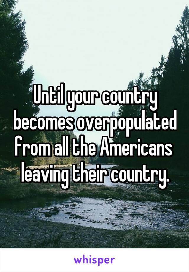 Until your country becomes overpopulated from all the Americans 
leaving their country.