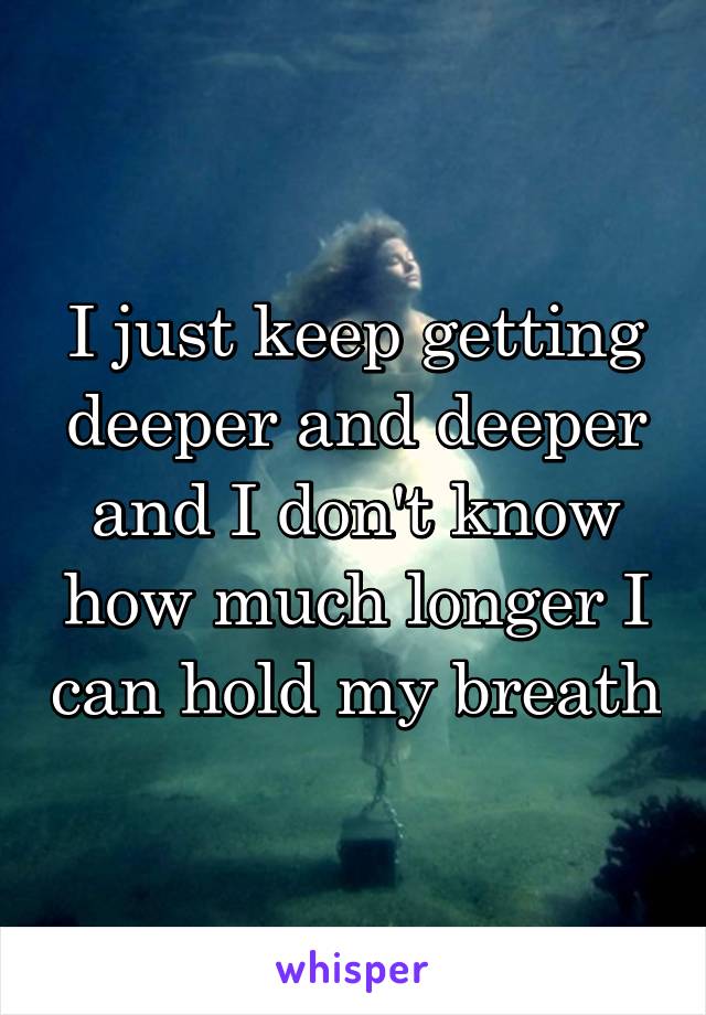 I just keep getting deeper and deeper and I don't know how much longer I can hold my breath