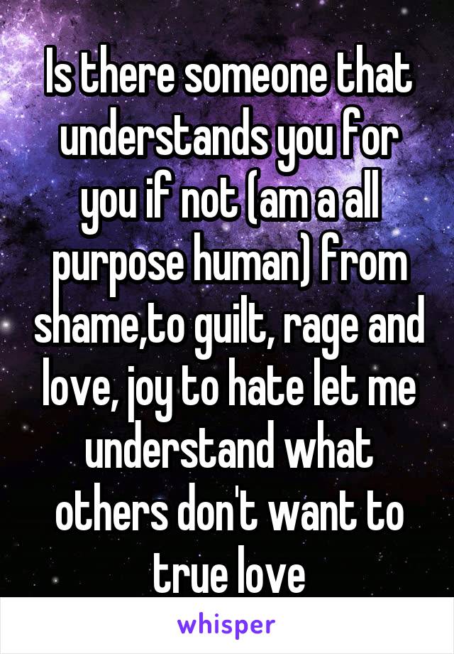 Is there someone that understands you for you if not (am a all purpose human) from shame,to guilt, rage and love, joy to hate let me understand what others don't want to true love