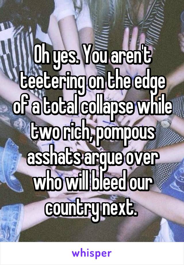 Oh yes. You aren't teetering on the edge of a total collapse while two rich, pompous asshats argue over who will bleed our country next. 