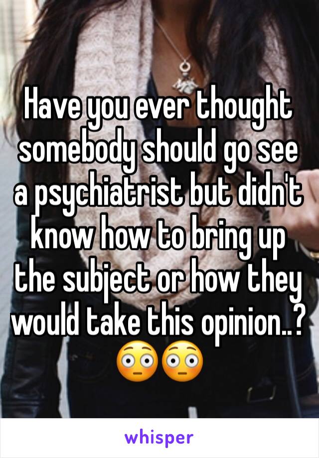 Have you ever thought somebody should go see a psychiatrist but didn't know how to bring up the subject or how they would take this opinion..?😳😳