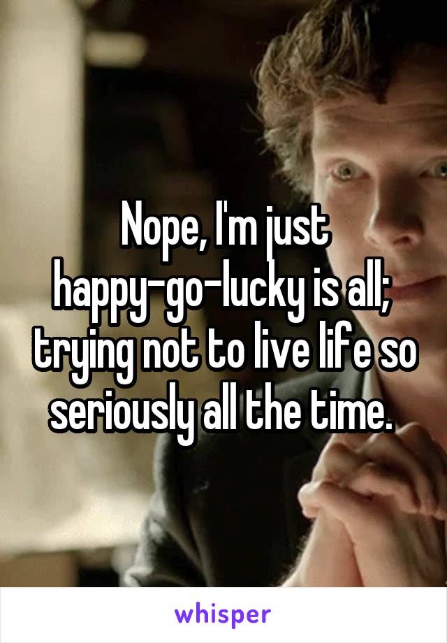 Nope, I'm just happy-go-lucky is all;  trying not to live life so seriously all the time. 