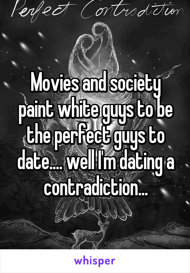 Movies and society paint white guys to be the perfect guys to date.... well I'm dating a contradiction...