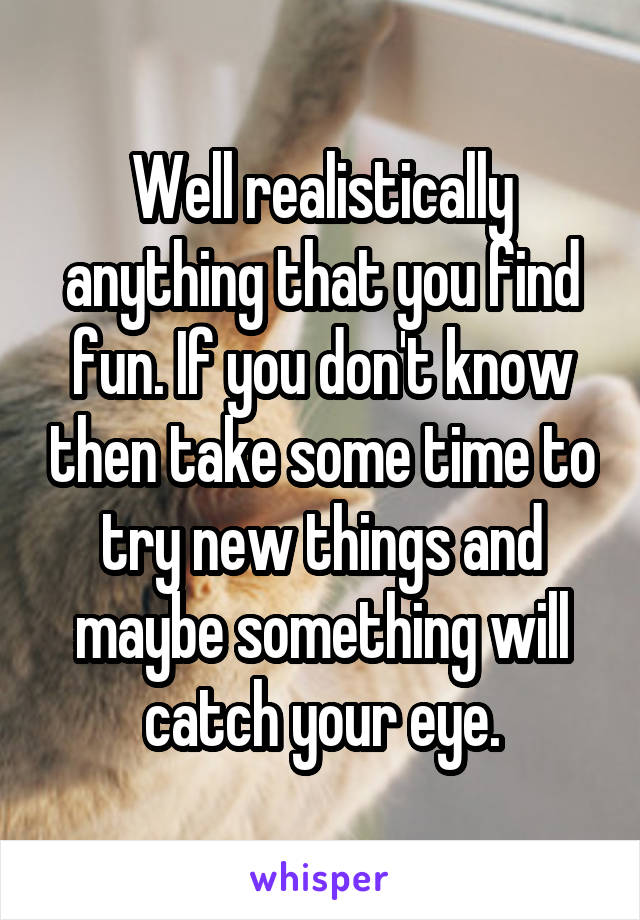 Well realistically anything that you find fun. If you don't know then take some time to try new things and maybe something will catch your eye.