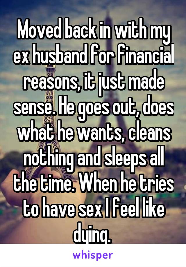 Moved back in with my ex husband for financial reasons, it just made sense. He goes out, does what he wants, cleans nothing and sleeps all the time. When he tries to have sex I feel like dying. 