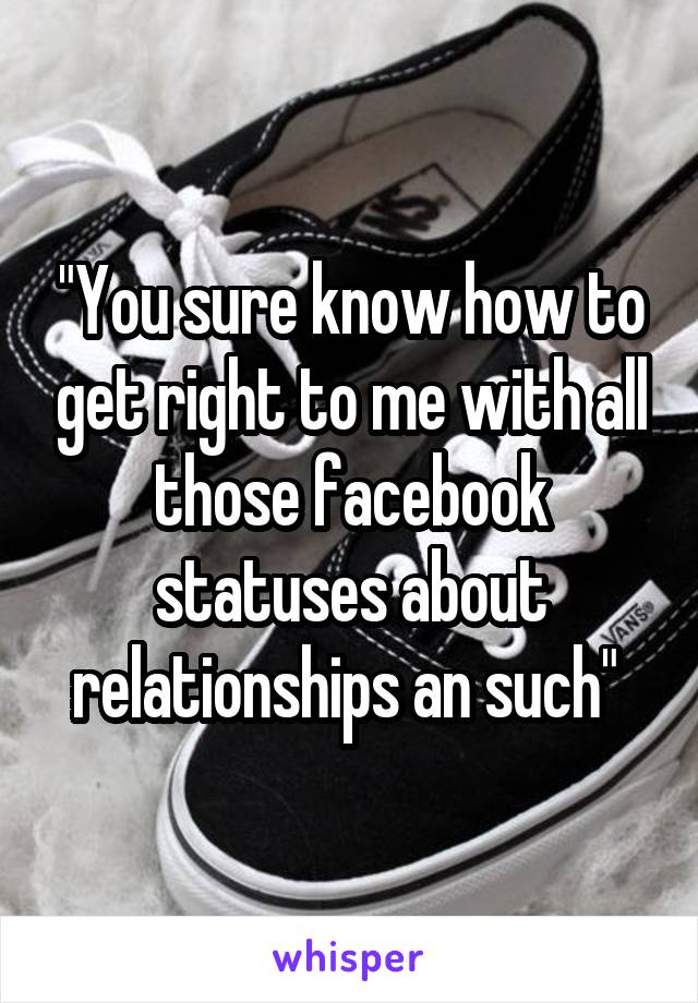 "You sure know how to get right to me with all those facebook statuses about relationships an such" 