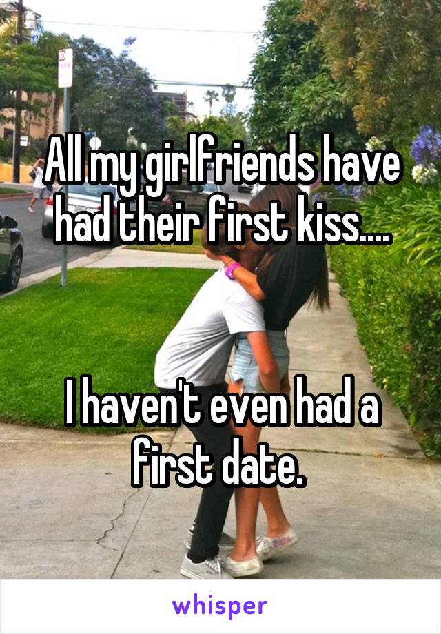 All my girlfriends have had their first kiss....


I haven't even had a first date. 