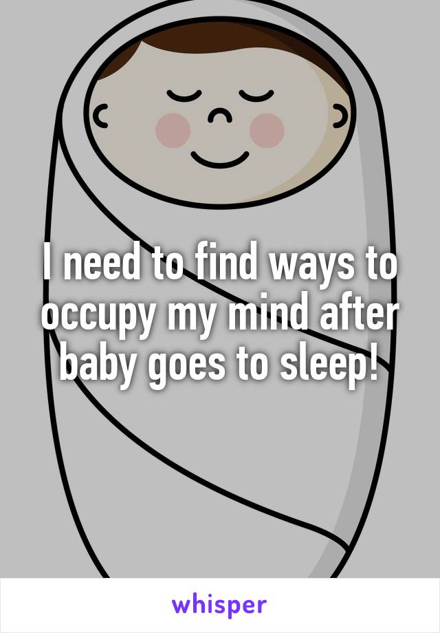 I need to find ways to occupy my mind after baby goes to sleep!