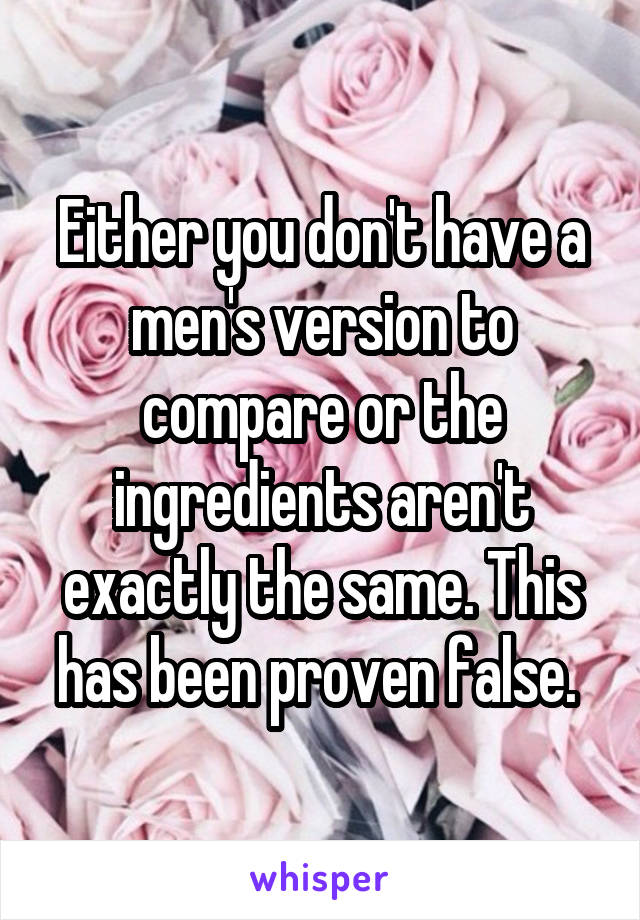 Either you don't have a men's version to compare or the ingredients aren't exactly the same. This has been proven false. 